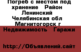 Погреб с местом под хранение › Район ­ Ленинский - Челябинская обл., Магнитогорск г. Недвижимость » Гаражи   